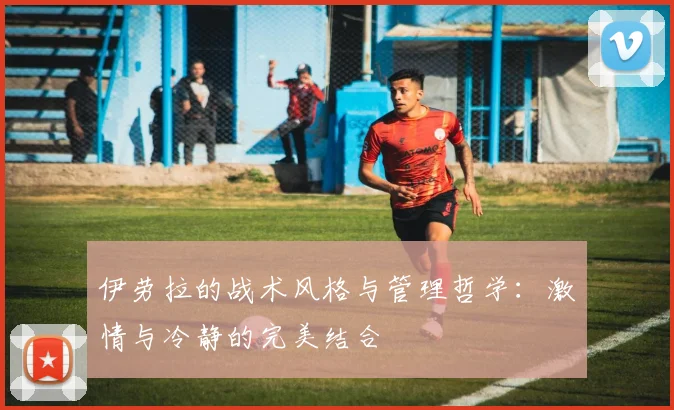伊劳拉的战术风格与管理哲学：激情与冷静的完美结合