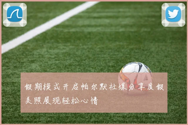 假期模式开启帕尔默社媒分享度假美照展现轻松心情