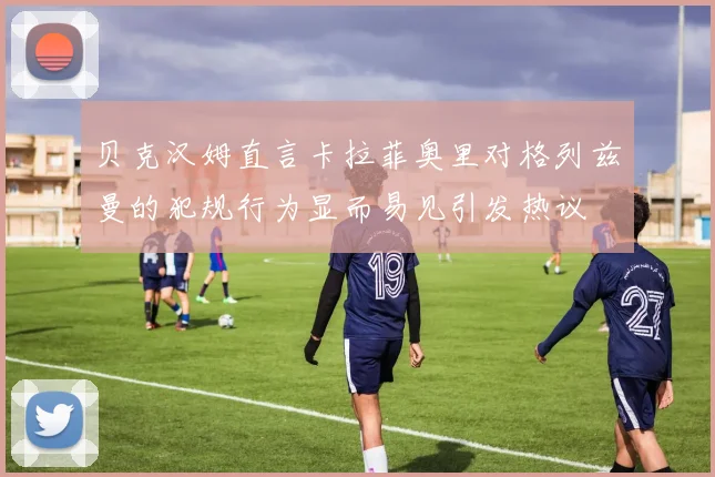 贝克汉姆直言卡拉菲奥里对格列兹曼的犯规行为显而易见引发热议