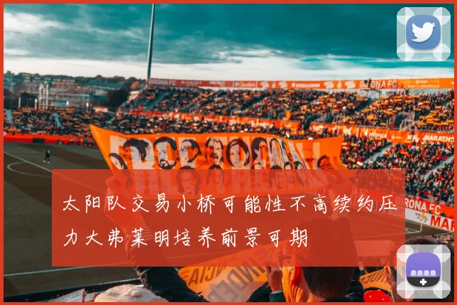 太阳队交易小桥可能性不高续约压力大弗莱明培养前景可期