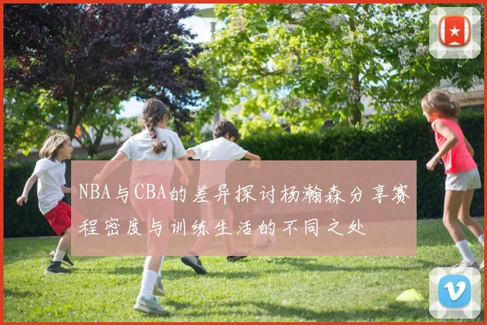 NBA与CBA的差异探讨杨瀚森分享赛程密度与训练生活的不同之处