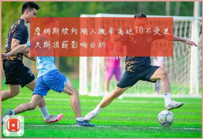 詹姆斯续约湖人概率高达70不受里夫斯顶薪影响分析