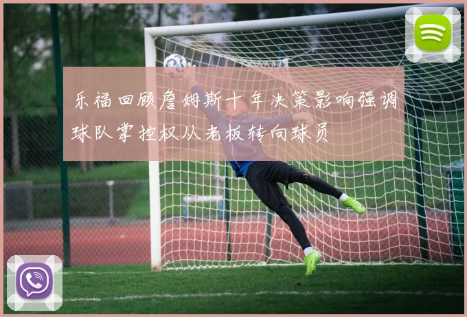 乐福回顾詹姆斯十年决策影响强调球队掌控权从老板转向球员