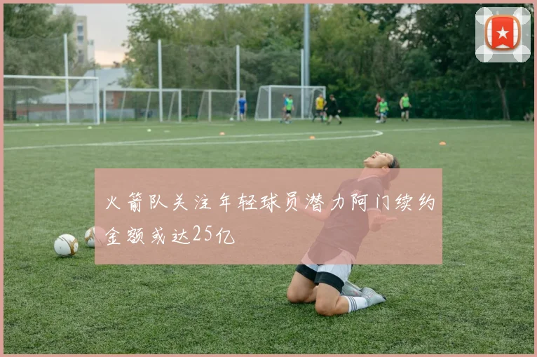 火箭队关注年轻球员潜力阿门续约金额或达25亿