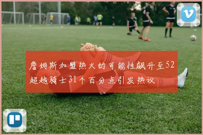 詹姆斯加盟热火的可能性飙升至52超越骑士31个百分点引发热议