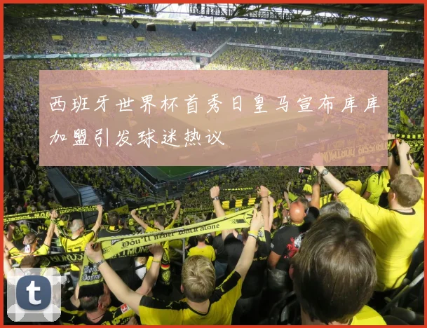 西班牙世界杯首秀日皇马宣布库库加盟引发球迷热议