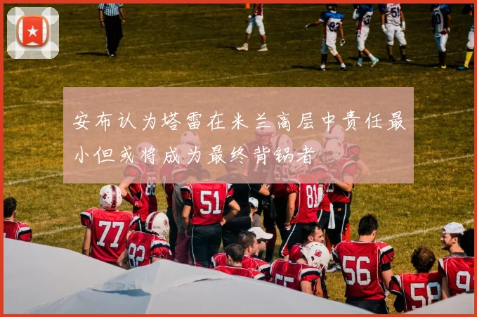 安布认为塔雷在米兰高层中责任最小但或将成为最终背锅者
