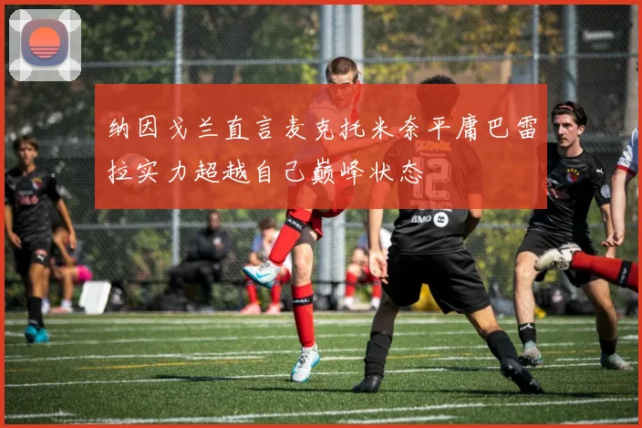 纳因戈兰直言麦克托米奈平庸巴雷拉实力超越自己巅峰状态