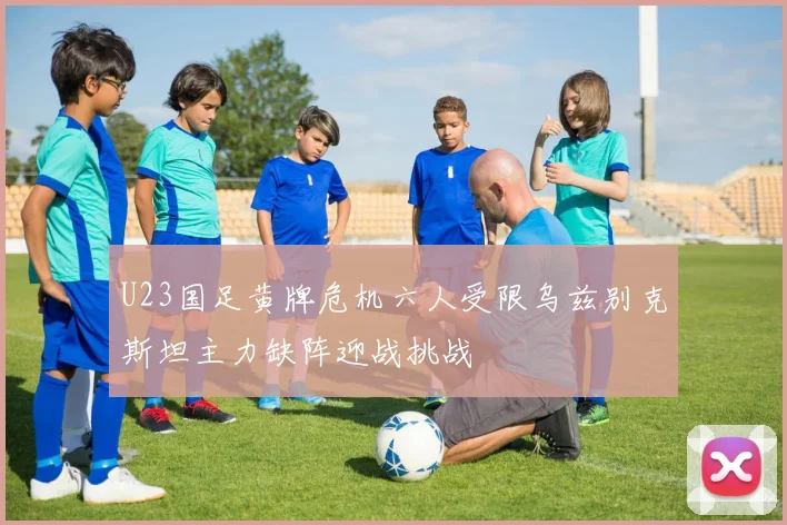 U23国足黄牌危机六人受限乌兹别克斯坦主力缺阵迎战挑战