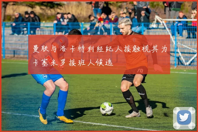 曼联与洛卡特利经纪人接触视其为卡塞米罗接班人候选