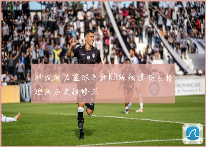 科技助力篮球革新KD踩线遗憾或将迎来历史性修正
